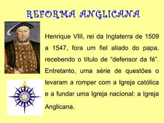 REFORMA ANGLICANA
Henrique VIII, rei da Inglaterra de 1509
a 1547, fora um fiel aliado do papa,
recebendo o título de “defensor da fé”.
Entretanto, uma série de questões o
levaram a romper com a Igreja católica
e a fundar uma Igreja nacional: a Igreja
Anglicana.

 