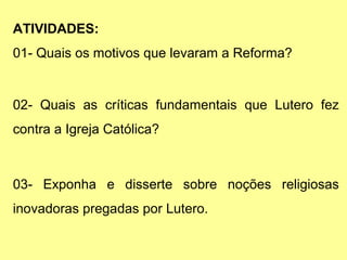 ATIVIDADES:
01- Quais os motivos que levaram a Reforma?

02- Quais as críticas fundamentais que Lutero fez
contra a Igreja Católica?

03- Exponha e disserte sobre noções religiosas
inovadoras pregadas por Lutero.

 