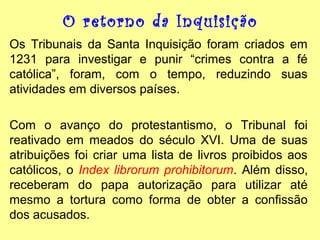 O retorno da Inquisição
Os Tribunais da Santa Inquisição foram criados em
1231 para investigar e punir “crimes contra a fé
católica”, foram, com o tempo, reduzindo suas
atividades em diversos países.
Com o avanço do protestantismo, o Tribunal foi
reativado em meados do século XVI. Uma de suas
atribuições foi criar uma lista de livros proibidos aos
católicos, o Index librorum prohibitorum. Além disso,
receberam do papa autorização para utilizar até
mesmo a tortura como forma de obter a confissão
dos acusados.

 
