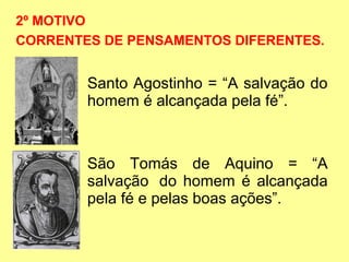 2º MOTIVO
CORRENTES DE PENSAMENTOS DIFERENTES.

Santo Agostinho = “A salvação do
homem é alcançada pela fé”.

São Tomás de Aquino = “A
salvação do homem é alcançada
pela fé e pelas boas ações”.

 