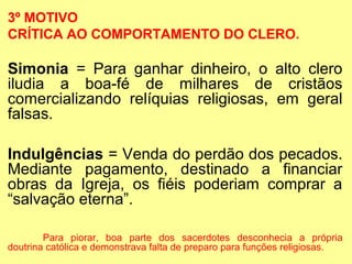 3º MOTIVO
CRÍTICA AO COMPORTAMENTO DO CLERO.

Simonia = Para ganhar dinheiro, o alto clero
iludia a boa-fé de milhares de cristãos
comercializando relíquias religiosas, em geral
falsas.
Indulgências = Venda do perdão dos pecados.
Mediante pagamento, destinado a financiar
obras da Igreja, os fiéis poderiam comprar a
“salvação eterna”.
Para piorar, boa parte dos sacerdotes desconhecia a própria
doutrina católica e demonstrava falta de preparo para funções religiosas.

 