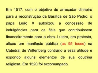 Em 1517, com o objetivo de arrecadar dinheiro 
para a reconstrução da Basílica de São Pedro, o 
papa Leão X autorizou a concessão de 
indulgências para os fiéis que contribuíssem 
financeiramente para a obra. Lutero, em protesto, 
afixou um manifesto público (as 95 teses) na 
Catedral de Wittenberg contrário a essa atitude e 
expondo alguns elementos de sua doutrina 
religiosa. Em 1520 foi excomungado. 
 
