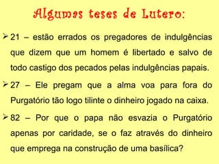 Algumas teses de Lutero: 
21 – estão errados os pregadores de indulgências 
que dizem que um homem é libertado e salvo de 
todo castigo dos pecados pelas indulgências papais. 
27 – Ele pregam que a alma voa para fora do 
Purgatório tão logo tilinte o dinheiro jogado na caixa. 
82 – Por que o papa não esvazia o Purgatório 
apenas por caridade, se o faz através do dinheiro 
que emprega na construção de uma basílica? 
 
