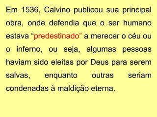 Em 1536, Calvino publicou sua principal 
obra, onde defendia que o ser humano 
estava “predestinado” a merecer o céu ou 
o inferno, ou seja, algumas pessoas 
haviam sido eleitas por Deus para serem 
salvas, enquanto outras seriam 
condenadas à maldição eterna. 
 