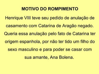 MOTIVO DO ROMPIMENTO 
Henrique VIII teve seu pedido de anulação de 
casamento com Catarina de Aragão negado. 
Queria essa anulação pelo fato de Catarina ter 
origem espanhola, por não ter tido um filho do 
sexo masculino e para poder se casar com 
sua amante, Ana Bolena. 
 