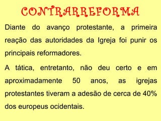 CONTRARREFORMA 
Diante do avanço protestante, a primeira 
reação das autoridades da Igreja foi punir os 
principais reformadores. 
A tática, entretanto, não deu certo e em 
aproximadamente 50 anos, as igrejas 
protestantes tiveram a adesão de cerca de 40% 
dos europeus ocidentais. 
 