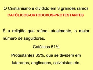 O Cristianismo é dividido em 3 grandes ramos 
CATÓLICOS-ORTODOXOS-PROTESTANTES 
É a religião que reúne, atualmente, o maior 
número de seguidores. 
Católicos 51% 
Protestantes 35%, que se dividem em 
luteranos, anglicanos, calvinistas etc. 
 