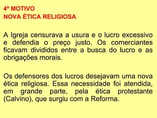 4º MOTIVO 
NOVA ÉTICA RELIGIOSA 
A Igreja censurava a usura e o lucro excessivo 
e defendia o preço justo. Os comerciantes 
ficavam divididos entre a busca do lucro e as 
obrigações morais. 
Os defensores dos lucros desejavam uma nova 
ética religiosa. Essa necessidade foi atendida, 
em grande parte, pela ética protestante 
(Calvino), que surgiu com a Reforma. 
 