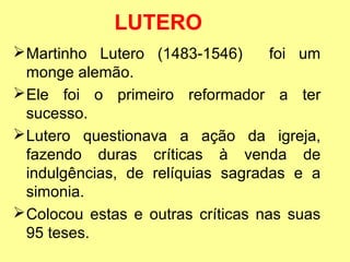 LUTERO 
Martinho Lutero (1483-1546) foi um 
monge alemão. 
Ele foi o primeiro reformador a ter 
sucesso. 
Lutero questionava a ação da igreja, 
fazendo duras críticas à venda de 
indulgências, de relíquias sagradas e a 
simonia. 
Colocou estas e outras críticas nas suas 
95 teses. 
 