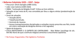 • Reforma Calvinista 1525 – 1557 - Suiça
• Precursor: Ülrich Zwinglio (1489-1531).
• Líder: Jean Calvino (1509-1564)
• OBRA: “Instituição da Religião Cristã”. Crítica ao livre arbítrio.
• Salvação só por meio da fé, mas concedida por Deus a alguns eleitos (predestinação da
alma).
• Sinais de salvação:
• Vocação (dom).
• Trabalho/profissão.
• Acúmulo de riquezas
• Ascese (comportamentos disciplinados e evitações morais prescritos aos fiéis, tendo
em vista a realização de desígnios divinos e leis sagradas)
• Apoio da burguesia.
• ÉTICA PROTESTANTE E O ESPÍRITO DO CAPITALISMO - Max Weber (sociólogo do séc.
XIX-XX) Teoria de que o estímulo religioso alimenta o crescimento capitalista.
• Na França: Huguenotes / Na Inglaterra: Puritanos
 