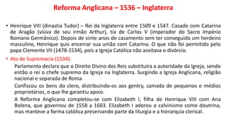 Reforma Anglicana – 1536 – Inglaterra
• Henrique VIII (dinastia Tudor) – Rei da Inglaterra entre 1509 e 1547. Casado com Catarina
de Aragão (viúva de seu irmão Arthur), tia de Carlos V (imperador do Sacro Império
Romano Germânico). Depois de vinte anos de casamento sem ter conseguido um herdeiro
masculino, Henrique quis encerrar sua união com Catarina. O que não foi permitido pelo
papa Clemente VII (1478-1534), pois a Igreja Católica não aceitava o divórcio.
• Ato de Supremacia (1534):
Parlamento declara que o Direito Divino dos Reis substituíra a autoridade da Igreja, sendo
então o rei o chefe supremo da Igreja na Inglaterra. Surgindo a Igreja Anglicana, religião
nacional e separada de Roma.
Confiscou os bens do clero, distribuindo-os aos gentry, camada de pequenos e médios
proprietários, o que lhe garantiu apoio.
A Reforma Anglicana completou-se com Elizabeth I, filha de Henrique VIII com Ana
Bolena, que governou de 1558 a 1603. Elizabeth I adorou o calvinismo como doutrina,
mas manteve a forma católica preservando parte da liturgia e a hierarquia clerical.
 