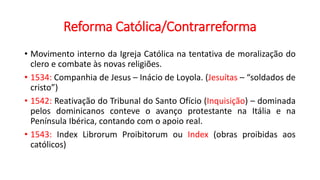 Reforma Católica/Contrarreforma
• Movimento interno da Igreja Católica na tentativa de moralização do
clero e combate às novas religiões.
• 1534: Companhia de Jesus – Inácio de Loyola. (Jesuítas – “soldados de
cristo”)
• 1542: Reativação do Tribunal do Santo Ofício (Inquisição) – dominada
pelos dominicanos conteve o avanço protestante na Itália e na
Península Ibérica, contando com o apoio real.
• 1543: Index Librorum Proibitorum ou Index (obras proibidas aos
católicos)
 