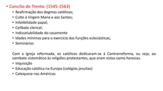 • Concílio de Trento: (1545-1563)
• Reafirmação dos dogmas católicos;
• Culto à Virgem Maria e aos Santos;
• Infalibilidade papal;
• Celibato clerical;
• Indissolubilidade do casamento
• Idades mínimas para o exercício das funções eclesiásticas;
• Seminários
Com a Igreja reformada, os católicos dedicaram-se à Contrarreforma, ou seja, ao
combate sistemático às religiões protestantes, que eram vistas como heresias.
• Inquisição
• Educação católica na Europa (colégios jesuítas)
• Catequese nas Américas
 