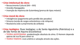 • Crise intelectual do clero:
• Renascimento Cultural (XIII – XVI)
• Grandes Navegações
• Invenção da imprensa de Gutemberg (prensa de tipos móveis)
• Crise moral do clero:
• Indulgências (pagamento pelo perdão dos pecados)
• Simonia (venda de cargos eclesiásticos e de relíquias)
• Nicolaísmo (não cumprimento do celibato)
• Crise teológica: Duas teologias: a de Santo Agostinho (Patrística) e a
de São Tomás de Aquino (Escolástica)
• TEORIA AGOSTINIANA: predestinação absoluta da alma. O Homem depende
apenas de sua fé para salvar-se
• TEORIA TOMISTA: Livre arbítrio e salvação através das ações.
 