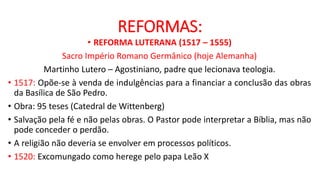 REFORMAS:
• REFORMA LUTERANA (1517 – 1555)
Sacro Império Romano Germânico (hoje Alemanha)
Martinho Lutero – Agostiniano, padre que lecionava teologia.
• 1517: Opõe-se à venda de indulgências para a financiar a conclusão das obras
da Basílica de São Pedro.
• Obra: 95 teses (Catedral de Wittenberg)
• Salvação pela fé e não pelas obras. O Pastor pode interpretar a Bíblia, mas não
pode conceder o perdão.
• A religião não deveria se envolver em processos políticos.
• 1520: Excomungado como herege pelo papa Leão X
 