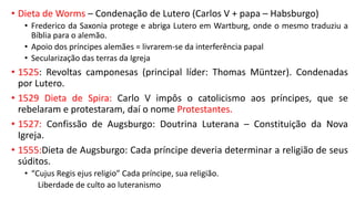 • Dieta de Worms – Condenação de Lutero (Carlos V + papa – Habsburgo)
• Frederico da Saxonia protege e abriga Lutero em Wartburg, onde o mesmo traduziu a
Bíblia para o alemão.
• Apoio dos príncipes alemães = livrarem-se da interferência papal
• Secularização das terras da Igreja
• 1525: Revoltas camponesas (principal líder: Thomas Müntzer). Condenadas
por Lutero.
• 1529 Dieta de Spira: Carlo V impôs o catolicismo aos príncipes, que se
rebelaram e protestaram, daí o nome Protestantes.
• 1527: Confissão de Augsburgo: Doutrina Luterana – Constituição da Nova
Igreja.
• 1555:Dieta de Augsburgo: Cada príncipe deveria determinar a religião de seus
súditos.
• “Cujus Regis ejus religio” Cada príncipe, sua religião.
Liberdade de culto ao luteranismo
 