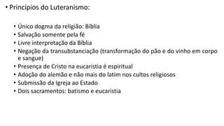 • Princípios do Luteranismo:
• Único dogma da religião: Bíblia
• Salvação somente pela fé
• Livre interpretação da Bíblia
• Negação da transubstanciação (transformação do pão e do vinho em corpo
e sangue)
• Presença de Cristo na eucaristia é espiritual
• Adoção do alemão e não mais do latim nos cultos religiosos
• Submissão da Igreja ao Estado
• Dois sacramentos: batismo e eucaristia
 