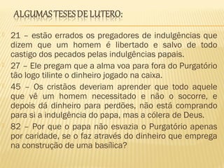  21 – estão errados os pregadores de indulgências que
dizem que um homem é libertado e salvo de todo
castigo dos pecados pelas indulgências papais.
 27 – Ele pregam que a alma voa para fora do Purgatório
tão logo tilinte o dinheiro jogado na caixa.
 45 – Os cristãos deveriam aprender que todo aquele
que vê um homem necessitado e não o socorre, e
depois dá dinheiro para perdões, não está comprando
para si a indulgência do papa, mas a cólera de Deus.
 82 – Por que o papa não esvazia o Purgatório apenas
por caridade, se o faz através do dinheiro que emprega
na construção de uma basílica?
 