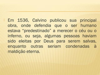  Em 1536, Calvino publicou sua principal
obra, onde defendia que o ser humano
estava “predestinado” a merecer o céu ou o
inferno, ou seja, algumas pessoas haviam
sido eleitas por Deus para serem salvas,
enquanto outras seriam condenadas à
maldição eterna.
 