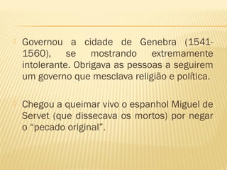  Governou a cidade de Genebra (1541-
1560), se mostrando extremamente
intolerante. Obrigava as pessoas a seguirem
um governo que mesclava religião e política.
 Chegou a queimar vivo o espanhol Miguel de
Servet (que dissecava os mortos) por negar
o “pecado original”.
 
