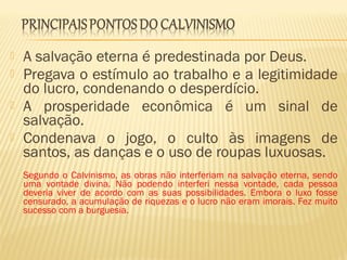  A salvação eterna é predestinada por Deus.
 Pregava o estímulo ao trabalho e a legitimidade
do lucro, condenando o desperdício.
 A prosperidade econômica é um sinal de
salvação.
 Condenava o jogo, o culto às imagens de
santos, as danças e o uso de roupas luxuosas.
Segundo o Calvinismo, as obras não interferiam na salvação eterna, sendo
uma vontade divina. Não podendo interferi nessa vontade, cada pessoa
deveria viver de acordo com as suas possibilidades. Embora o luxo fosse
censurado, a acumulação de riquezas e o lucro não eram imorais. Fez muito
sucesso com a burguesia.
 