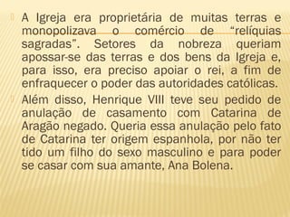  A Igreja era proprietária de muitas terras e
monopolizava o comércio de “relíquias
sagradas”. Setores da nobreza queriam
apossar-se das terras e dos bens da Igreja e,
para isso, era preciso apoiar o rei, a fim de
enfraquecer o poder das autoridades católicas.
 Além disso, Henrique VIII teve seu pedido de
anulação de casamento com Catarina de
Aragão negado. Queria essa anulação pelo fato
de Catarina ter origem espanhola, por não ter
tido um filho do sexo masculino e para poder
se casar com sua amante, Ana Bolena.
 