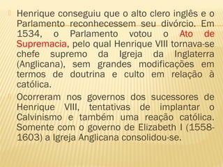  Henrique conseguiu que o alto clero inglês e o
Parlamento reconhecessem seu divórcio. Em
1534, o Parlamento votou o Ato de
Supremacia, pelo qual Henrique VIII tornava-se
chefe supremo da Igreja da Inglaterra
(Anglicana), sem grandes modificações em
termos de doutrina e culto em relação à
católica.
 Ocorreram nos governos dos sucessores de
Henrique VIII, tentativas de implantar o
Calvinismo e também uma reação católica.
Somente com o governo de Elizabeth I (1558-
1603) a Igreja Anglicana consolidou-se.
 