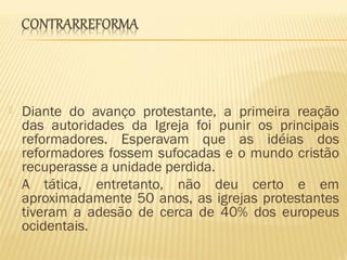  Diante do avanço protestante, a primeira reação
das autoridades da Igreja foi punir os principais
reformadores. Esperavam que as idéias dos
reformadores fossem sufocadas e o mundo cristão
recuperasse a unidade perdida.
 A tática, entretanto, não deu certo e em
aproximadamente 50 anos, as igrejas protestantes
tiveram a adesão de cerca de 40% dos europeus
ocidentais.
 