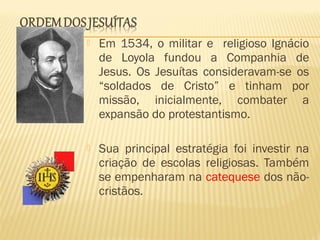  Em 1534, o militar e religioso Ignácio
de Loyola fundou a Companhia de
Jesus. Os Jesuítas consideravam-se os
“soldados de Cristo” e tinham por
missão, inicialmente, combater a
expansão do protestantismo.
 Sua principal estratégia foi investir na
criação de escolas religiosas. Também
se empenharam na catequese dos não-
cristãos.
 