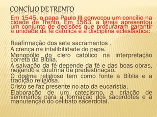 Em 1545, o papa Paulo III convocou um concílio na
cidade de Trento. Em 1563, a Igreja apresentou
um conjunto de decisões que procuraram garantir
a unidade da fé católica e a disciplina eclesiástica:
 Reafirmação dos sete sacramentos .
 A crença na infalibilidade do papa.
 Monopólio do clero católico na interpretação
correta da Bíblia.
 A salvação da fé depende da fé e das boas obras,
negando a doutrina da predestinação.
 O dogma religioso tem como fonte a Bíblia e a
tradição religiosa.
 Cristo se faz presente no ato da eucaristia.
 Elaboração de um catecismo, a criação de
seminários para a formação dos sacerdotes e a
manutenção do celibato sacerdotal.
 