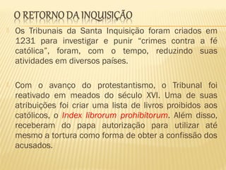  Os Tribunais da Santa Inquisição foram criados em
1231 para investigar e punir “crimes contra a fé
católica”, foram, com o tempo, reduzindo suas
atividades em diversos países.
 Com o avanço do protestantismo, o Tribunal foi
reativado em meados do século XVI. Uma de suas
atribuições foi criar uma lista de livros proibidos aos
católicos, o Index librorum prohibitorum. Além disso,
receberam do papa autorização para utilizar até
mesmo a tortura como forma de obter a confissão dos
acusados.
 