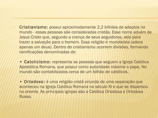  Cristianismo: possui aproximadamente 2,2 bilhões de adeptos no
mundo - essas pessoas são consideradas cristãs. Esse nome advém de
Jesus Cristo que, segundo a crença de seus seguidores, veio para
trazer a salvação para o homem. Essa religião é monoteísta (adora
apenas um deus). Dentro do cristianismo ocorrem divisões, formando
ramificações denominadas de:
• Catolicismo: representa as pessoas que seguem a Igreja Católica
Apostólica Romana, que possui como autoridade máxima o papa. No
mundo são contabilizados cerca de um bilhão de católicos.
• Ortodoxo: é uma religião cristã oriunda de uma separação que
aconteceu na Igreja Católica Romana no século XI e que se dispersou
no oriente. As principais igrejas são a Católica Ortodoxa e Ortodoxa
Russa.
 