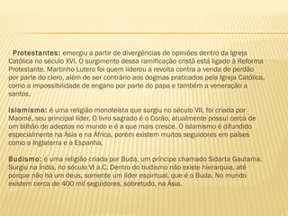  Protestantes: emergiu a partir de divergências de opiniões dentro da Igreja
Católica no século XVI. O surgimento dessa ramificação cristã está ligado à Reforma
Protestante. Martinho Lutero foi quem liderou a revolta contra a venda de perdão
por parte do clero, além de ser contrário aos dogmas praticados pela Igreja Católica,
como a impossibilidade de engano por parte do papa e também a veneração a
santos.
Islamismo: é uma religião monoteísta que surgiu no século VII, foi criada por
Maomé, seu principal líder. O livro sagrado é o Corão, atualmente possui cerca de
um bilhão de adeptos no mundo e é a que mais cresce. O islamismo é difundido
especialmente na Ásia e na África, porém existem muitos seguidores em países
como a Inglaterra e a Espanha.
Budismo: é uma religião criada por Buda, um príncipe chamado Sidarta Gautama.
Surgiu na Índia, no século VI a.C. Dentro do budismo não existe hierarquia, até
porque não há um deus, somente um líder espiritual, que é o Buda. No mundo
existem cerca de 400 mil seguidores, sobretudo, na Ásia.
 