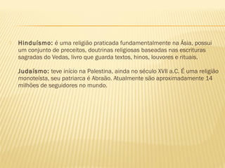  Hinduísmo: é uma religião praticada fundamentalmente na Ásia, possui
um conjunto de preceitos, doutrinas religiosas baseadas nas escrituras
sagradas do Vedas, livro que guarda textos, hinos, louvores e rituais.
Judaísmo: teve início na Palestina, ainda no século XVII a.C. É uma religião
monoteísta, seu patriarca é Abraão. Atualmente são aproximadamente 14
milhões de seguidores no mundo.
 