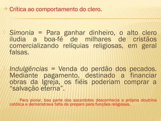  Crítica ao comportamento do clero.
 Simonia = Para ganhar dinheiro, o alto clero
iludia a boa-fé de milhares de cristãos
comercializando relíquias religiosas, em geral
falsas.
 Indulgências = Venda do perdão dos pecados.
Mediante pagamento, destinado a financiar
obras da Igreja, os fiéis poderiam comprar a
“salvação eterna”.
Para piorar, boa parte dos sacerdotes desconhecia a própria doutrina
católica e demonstrava falta de preparo para funções religiosas.
 