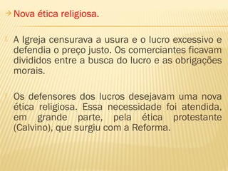  Nova ética religiosa.
 A Igreja censurava a usura e o lucro excessivo e
defendia o preço justo. Os comerciantes ficavam
divididos entre a busca do lucro e as obrigações
morais.
 Os defensores dos lucros desejavam uma nova
ética religiosa. Essa necessidade foi atendida,
em grande parte, pela ética protestante
(Calvino), que surgiu com a Reforma.
 