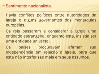  Sentimento nacionalista.
 Havia conflitos políticos entre autoridades da
Igreja e alguns governantes das monarquias
européias.
 Os reis passaram a considerar a Igreja uma
entidade estrangeira, enquanto esta, insistia ser
uma entidade universal.
 Os países procuravam afirmar sua
independência em relação à Igreja, para que
esta não interferisse mais em seus assuntos.
 