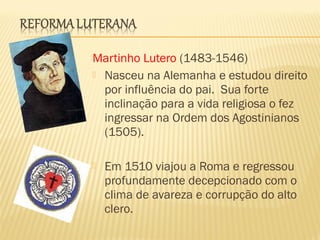 Martinho Lutero (1483-1546)
 Nasceu na Alemanha e estudou direito
por influência do pai. Sua forte
inclinação para a vida religiosa o fez
ingressar na Ordem dos Agostinianos
(1505).
 Em 1510 viajou a Roma e regressou
profundamente decepcionado com o
clima de avareza e corrupção do alto
clero.
 