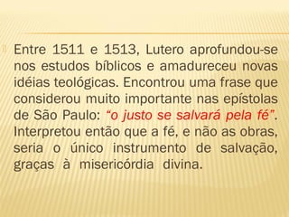  Entre 1511 e 1513, Lutero aprofundou-se
nos estudos bíblicos e amadureceu novas
idéias teológicas. Encontrou uma frase que
considerou muito importante nas epístolas
de São Paulo: “o justo se salvará pela fé”.
Interpretou então que a fé, e não as obras,
seria o único instrumento de salvação,
graças à misericórdia divina.
 