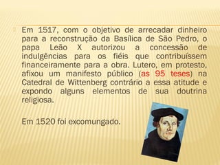  Em 1517, com o objetivo de arrecadar dinheiro
para a reconstrução da Basílica de São Pedro, o
papa Leão X autorizou a concessão de
indulgências para os fiéis que contribuíssem
financeiramente para a obra. Lutero, em protesto,
afixou um manifesto público (as 95 teses) na
Catedral de Wittenberg contrário a essa atitude e
expondo alguns elementos de sua doutrina
religiosa.
Em 1520 foi excomungado.
 