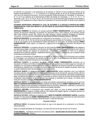 Victoria, Tam., jueves 03 de septiembre de 2015 Periódico OficialPágina 10
En atención a lo expuesto y con fundamento en los artículos 3° fracción VI de la Constitución Política de los
Estados Unidos Mexicanos; 1°, 7°, 10, 14 fracción IV, 21 segundo párrafo, 30, 48, 54, 55, 56 segundo párrafo, 57
y 60, de la Ley General de Educación; 140 de la Constitución Política del Estado de Tamaulipas, 31 fracciones I,
IV, VI, de la Ley Orgánica de la Administración Pública del Estado de Tamaulipas, 1°, 5°, 8°, 9°, 10, 11, 12
fracciones I y XII, 19, 21, 22, 30, 61, 64, 91, 92, 94 y 95, de la Ley de Educación para el Estado de Tamaulipas y
el Acuerdo 357 publicado en el Diario Oficial de la Federación el 3 de junio del 2005, he tenido a bien expedir el
siguiente:
ACUERDO SECRETARIAL MEDIANTE EL CUAL SE AUTORIZA A LA ESCUELA PARTICULAR HOMEY
KINDERGARTEN, PARA QUE IMPARTA LOS ESTUDIOS DE EDUCACIÓN PREESCOLAR EN REYNOSA,
TAMAULIPAS.
ARTÍCULO PRIMERO: Se Autoriza a la escuela particular HOMEY KINDERGARTEN, para que imparta los
estudios de Educación Preescolar, funcionando con alumnado mixto y turno matutino, en el domicilio ubicado
calle Tuxtla Gutiérrez número 202, esquina con calle Guaymas, colonia Ampliación Rodríguez en Reynosa,
Tamaulipas, correspondiéndole el Acuerdo de Autorización Oficial de Estudios Número 15071225.
ARTÍCULO SEGUNDO: De conformidad con lo dispuesto en los artículos 1, 5, 8, 9, 10, 11, 12 fracciones I y XII,
19, 21, 22, 30, 61, 64, 91, 92, 94 y 95 de la Ley de Educación para el Estado de Tamaulipas y 31 fracciones I, II y
IV de la Ley Orgánica de la Administración Pública del Estado de Tamaulipas, la escuela particular HOMEY
KINDERGARTEN, queda sujeta a la inspección y vigilancia de la Secretaría de Educación del Gobierno del
Estado.
ARTÍCULO TERCERO: La propietaria del jardín de niños particular HOMEY KINDERGARTEN queda obligada a
conceder becas totales o parciales en los términos del reglamento respectivo, cuyo monto nunca será menor al
5% del total obtenido por ingresos de inscripciones y colegiaturas, considerando el 100% de la población
estudiantil de la institución particular, sujetándose además a los acuerdos y lineamientos que al respecto expida
la Secretaría de Educación Pública.
Lo anterior de conformidad a lo establecido por el artículo 94, fracción III de la Ley de Educación para el Estado
de Tamaulipas y a lo previsto por los artículos 24, 25, 26, 27, 28 y 29 del Reglamento del Sistema Estatal de
Becas, Créditos y Estímulos Educativos de Tamaulipas.
ARTÍCULO CUARTO: La propietaria del plantel particular HOMEY KINDERGARTEN convendrá con la
Asociación de Padres de Familia de dicho plantel respecto a la cantidad que se deberá pagar por concepto de
colegiatura, la cual quedará establecida cuando menos 30 días antes de iniciarse el período de inscripciones y
reinscripciones, debiendo dar a conocer a los futuros solicitantes del servicio la cantidad convenida, misma que
no podrá modificarse dentro del período para la que fue acordada.
ARTÍCULO QUINTO: El plantel privado HOMEY KINDERGARTEN, deberá ostentarse como una institución
educativa particular; asimismo, de conformidad con lo establecido por los artículos 93, segundo párrafo y 96 de la
Ley de Educación para el Estado de Tamaulipas, insertará en toda la documentación que expida y publicidad que
haga, una leyenda que indique su calidad de incorporado, el número y fecha de Acuerdo de Autorización Oficial
de Estudios mencionado en el Artículo Primero que antecede, la autoridad que lo otorga y el nombre de la
institución educativa autorizada HOMEY KINDERGARTEN.
ARTÍCULO SEXTO: El presente Acuerdo se otorga para efectos exclusivamente educativos, por lo que la C.
MERLYN DAMARIS HERNÁNDEZ GARCÍA, propietaria del plantel particular HOMEY KINDERGARTEN, queda
obligada a obtener de las autoridades competentes todos los permisos, dictámenes, certificados y licencias que
procedan conforme a los ordenamientos y disposiciones legales aplicables.
ARTÍCULO SÉPTIMO: La Autorización aquí otorgada será válida, en tanto el plantel particular HOMEY
KINDERGARTEN se organice y trabaje conforme a las disposiciones legales vigentes, cumpliendo además con
las obligaciones estipuladas en el presente Acuerdo.
ARTÍCULO OCTAVO: Notifíquese el presente a la C. MERLYN DAMARIS HERNÁNDEZ GARCÍA, propietaria
del jardín de niños particular HOMEY KINDERGARTEN, para que cumpla los compromisos que este instrumento
establece y publíquese en el Periódico Oficial del Estado, a costa del interesado.
T R A N S I T O R I O
ARTÍCULO ÚNICO.- El presente Acuerdo entrará en vigor el día siguiente de su publicación en el Periódico
Oficial del Estado.
Dado en la Capital del Estado de Tamaulipas, a los trece días del mes de julio del año dos mil quince.
ATENTAMENTE.- “SUFRAGIO EFECTIVO. NO REELECCIÓN”.- SECRETARIO DE EDUCACIÓN.- DIÓDORO
GUERRA RODRÍGUEZ.- Rúbrica.
 