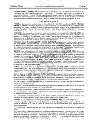 Periódico Oficial Victoria, Tam., jueves 03 de septiembre de 2015 Página 11
DIÓDORO GUERRA RODRÍGUEZ, en ejercicio de las facultades que a la Secretaría de Educación de
Tamaulipas, a mi cargo confieren los artículos 23 fracción VIII y 31 fracciones I, III y IV, de la Ley Orgánica de la
Administración Pública; 11 fracción VIII de la Ley de Educación para el Estado de Tamaulipas y Artículo Segundo
del Acuerdo Delegatorio publicado en el Periódico Oficial Número 45 de fecha 15 de abril del 2014, y en relación
al diverso Acuerdo Delegatorio publicado en el Periódico Oficial Número 96 de fecha 12 de agosto del 2014;
C O N S I D E R A N D O
PRIMERO.- Que mediante escrito recibido en fecha 30 de abril del 2015, la ciudadana MARÍA AZUCENA
RINCÓN GUERRERO, propietaria del plantel educativo particular que se denominará COLEGIO JIREH, solicitó
autorización para impartir Educación Primaria con alumnado mixto y turno matutino, en las instalaciones ubicadas
en calle Tamaulipas número 112, entre calle Puebla y calle Sinaloa, Colonia Solidaridad en Reynosa,
Tamaulipas.
SEGUNDO.- Que la propietaria del plantel educativo de educación primaria particular COLEGIO JIREH, así
como el personal directivo y docente, ajustarán sus actividades cívicas, culturales, educativas y deportivas, de
acuerdo a lo previsto por la Constitución Política de los Estados Unidos Mexicanos, por la Ley General de
Educación, Ley de Educación para el Estado, reglamentos, planes, programas, métodos de estudios y
disposiciones emanadas de la Secretaría de Educación de Tamaulipas.
TERCERO.- Que la C. MARÍA AZUCENA RINCÓN GUERRERO, propietaria del plantel educativo particular
COLEGIO JIREH, y el personal directivo y docente del plantel han declarado, bajo protesta de decir verdad, que
en la educación que imparta la institución se respetarán las leyes y reglamentos aplicables; y en lo relacionado
con el laicismo, observarán lo previsto por los artículos 3° de la Constitución Política de los Estados Unidos
Mexicanos, 5° de la Ley General de Educación y 6° de la Ley de Educación para el Estado.
CUARTO.- Que las instalaciones que ocupa la institución educativa privada COLEGIO JIREH, reúnen las
condiciones de seguridad, higiénicas y pedagógicas establecidas en los artículos 55 fracción II de la Ley General
de Educación y 92 fracción II de la Ley de Educación para el Estado, conforme al resultado de los informes
realizados por los ciudadanos SILVERIO SALDÍVAR PINEDA, Jefe del Departamento de Supervisión de
Escuelas Incorporadas, RAFAEL ORTIZ PÉREZ, Responsable del Área de Supervisión del Centro Regional de
Desarrollo Educativo de Reynosa, y HOMERO LÓPEZ ORTIZ, Jefe del Sector Educativo No. 29 de Educación
Primaria, de la Secretaría de Educación del Estado; contando con el equipo y material didáctico para el correcto
desarrollo de sus actividades educativas, aprobándose además, la integración de los grupos escolares y horarios
de clases con los que funcionará el plantel.
QUINTO.- Que la propietaria de la escuela de educación primaria COLEGIO JIREH ha aceptado que dicha
institución está sujeta a que la Secretaría de Educación de Tamaulipas ordene cualquier modificación o cambio
relacionado con su denominación, turnos de trabajo, organización del alumnado y del personal directivo, docente
y técnico.
SEXTO.- Que la C. MARÍA AZUCENA RINCÓN GUERRERO, propietaria del plantel educativo particular
COLEGIO JIREH, convendrá con la Asociación de Padres de Familia de dicho plantel respecto a la cantidad que
deberán pagar por concepto de colegiatura, la cual deberá quedar establecida 30 días antes de la inscripción y
reinscripción, cifra que no podrá modificarse dentro del período para el que fue aprobada.
SÉPTIMO.- Que la propietaria del plantel de educación primaria particular COLEGIO JIREH se ha comprometido
a observar las siguientes normas:
I) En cuanto a cooperaciones extraordinarias éstas se someterán a la consideración y aprobación, en su caso, de
los acuerdos tomados por la Asociación de Padres de Familia.
II).- Cada solicitud de cooperación extraordinaria expresará su destino y contendrá la mención de ser voluntaria.
III).- Las aportaciones serán pagadas a la Dirección de la Escuela y ejercidas por ésta, bajo la estricta vigilancia
de la Asociación de Padres de Familia.
IV).- La inscripción, reinscripción, entrega de documentos oficiales, situación académica de los alumnos o su
permanencia, no se condicionará al pago de las cuotas o cooperaciones extraordinarias.
OCTAVO.- Que la propietaria del plantel educativo particular COLEGIO JIREH adquiere la obligación de:
I.- Emitido y publicado el presente Acuerdo Secretarial, acudir a la Secretaría de Educación del Estado para
tramitar la asignación de la Clave de Centro de Trabajo; sólo una vez obtenida ésta, podrá operar el servicio
educativo autorizado;
II.- Cumplir con el Calendario Escolar para cada ciclo escolar que establece la Secretaría de Educación del
Estado;
lII.- Conceder becas totales o parciales, en los términos del reglamento respectivo, cuyo monto nunca será menor
al 5% del total obtenido por ingresos de inscripciones y colegiaturas, considerando el 100% de la población
estudiantil; lo anterior, de conformidad a lo establecido por el artículo 94, fracción III, de la Ley de Educación para
el Estado de Tamaulipas y al previsto por los artículos 24, 25, 26, 27, 28 y 29 del Reglamento del Sistema Estatal
de Becas, Créditos y Estímulos Educativos de Tamaulipas;
 