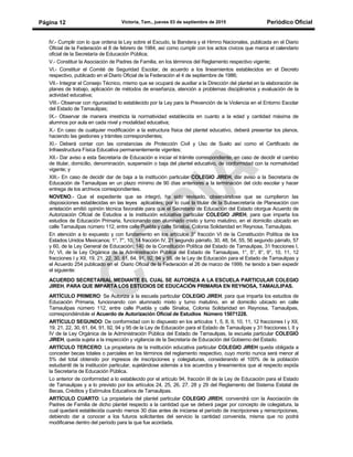 Victoria, Tam., jueves 03 de septiembre de 2015 Periódico OficialPágina 12
lV.- Cumplir con lo que ordena la Ley sobre el Escudo, la Bandera y el Himno Nacionales, publicada en el Diario
Oficial de la Federación el 8 de febrero de 1984, así como cumplir con los actos cívicos que marca el calendario
oficial de la Secretaría de Educación Pública;
V.- Constituir la Asociación de Padres de Familia, en los términos del Reglamento respectivo vigente;
VI.- Constituir el Comité de Seguridad Escolar, de acuerdo a los lineamientos establecidos en el Decreto
respectivo, publicado en el Diario Oficial de la Federación el 4 de septiembre de 1986;
VII.- Integrar el Consejo Técnico, mismo que se ocupará de auxiliar a la Dirección del plantel en la elaboración de
planes de trabajo, aplicación de métodos de enseñanza, atención a problemas disciplinarios y evaluación de la
actividad educativa;
VIII.- Observar con rigurosidad lo establecido por la Ley para la Prevención de la Violencia en el Entorno Escolar
del Estado de Tamaulipas;
IX.- Observar de manera irrestricta la normatividad establecida en cuanto a la edad y cantidad máxima de
alumnos por aula en cada nivel y modalidad educativa;
X.- En caso de cualquier modificación a la estructura física del plantel educativo, deberá presentar los planos,
haciendo las gestiones y trámites correspondientes;
XI.- Deberá contar con las constancias de Protección Civil y Uso de Suelo así como el Certificado de
Infraestructura Física Educativa permanentemente vigentes;
XII.- Dar aviso a esta Secretaría de Educación e iniciar el trámite correspondiente, en caso de decidir el cambio
de titular, domicilio, denominación, suspensión o baja del plantel educativo, de conformidad con la normatividad
vigente; y
XIII.- En caso de decidir dar de baja a la institución particular COLEGIO JIREH, dar aviso a la Secretaría de
Educación de Tamaulipas en un plazo mínimo de 90 días anteriores a la terminación del ciclo escolar y hacer
entrega de los archivos correspondientes.
NOVENO.- Que el expediente que se integró, ha sido revisado, observándose que se cumplieron las
disposiciones establecidas en las leyes aplicables; por lo cual la titular de la Subsecretaría de Planeación con
antelación emitió opinión técnica favorable para que el Secretario de Educación del Estado otorgue Acuerdo de
Autorización Oficial de Estudios a la institución educativa particular COLEGIO JIREH, para que imparta los
estudios de Educación Primaria, funcionando con alumnado mixto y turno matutino, en el domicilio ubicado en
calle Tamaulipas número 112, entre calle Puebla y calle Sinaloa, Colonia Solidaridad en Reynosa, Tamaulipas.
En atención a lo expuesto y con fundamento en los artículos 3° fracción VI de la Constitución Política de los
Estados Unidos Mexicanos; 1°, 7°, 10, 14 fracción IV, 21 segundo párrafo, 30, 48, 54, 55, 56 segundo párrafo, 57
y 60, de la Ley General de Educación; 140 de la Constitución Política del Estado de Tamaulipas, 31 fracciones I,
IV, VI, de la Ley Orgánica de la Administración Pública del Estado de Tamaulipas, 1°, 5°, 8°, 9°, 10, 11, 12
fracciones I y XII, 19, 21, 22, 30, 61, 64, 91, 92, 94 y 95, de la Ley de Educación para el Estado de Tamaulipas y
el Acuerdo 254 publicado en el Diario Oficial de la Federación el 26 de marzo de 1999, he tenido a bien expedir
el siguiente:
ACUERDO SECRETARIAL MEDIANTE EL CUAL SE AUTORIZA A LA ESCUELA PARTICULAR COLEGIO
JIREH, PARA QUE IMPARTA LOS ESTUDIOS DE EDUCACIÓN PRIMARIA EN REYNOSA, TAMAULIPAS.
ARTÍCULO PRIMERO: Se Autoriza a la escuela particular COLEGIO JIREH, para que imparta los estudios de
Educación Primaria, funcionando con alumnado mixto y turno matutino, en el domicilio ubicado en calle
Tamaulipas número 112, entre calle Puebla y calle Sinaloa, Colonia Solidaridad en Reynosa, Tamaulipas,
correspondiéndole el Acuerdo de Autorización Oficial de Estudios Número 15071228.
ARTÍCULO SEGUNDO: De conformidad con lo dispuesto en los artículos 1, 5, 8, 9, 10, 11, 12 fracciones I y XII,
19, 21, 22, 30, 61, 64, 91, 92, 94 y 95 de la Ley de Educación para el Estado de Tamaulipas y 31 fracciones I, II y
IV de la Ley Orgánica de la Administración Pública del Estado de Tamaulipas, la escuela particular COLEGIO
JIREH, queda sujeta a la inspección y vigilancia de la Secretaría de Educación del Gobierno del Estado.
ARTÍCULO TERCERO: La propietaria de la institución educativa particular COLEGIO JIREH queda obligada a
conceder becas totales o parciales en los términos del reglamento respectivo, cuyo monto nunca será menor al
5% del total obtenido por ingresos de inscripciones y colegiaturas, considerando el 100% de la población
estudiantil de la institución particular, sujetándose además a los acuerdos y lineamientos que al respecto expida
la Secretaría de Educación Pública.
Lo anterior de conformidad a lo establecido por el artículo 94, fracción III de la Ley de Educación para el Estado
de Tamaulipas y a lo previsto por los artículos 24, 25, 26, 27, 28 y 29 del Reglamento del Sistema Estatal de
Becas, Créditos y Estímulos Educativos de Tamaulipas.
ARTÍCULO CUARTO: La propietaria del plantel particular COLEGIO JIREH, convendrá con la Asociación de
Padres de Familia de dicho plantel respecto a la cantidad que se deberá pagar por concepto de colegiatura, la
cual quedará establecida cuando menos 30 días antes de iniciarse el período de inscripciones y reinscripciones,
debiendo dar a conocer a los futuros solicitantes del servicio la cantidad convenida, misma que no podrá
modificarse dentro del período para la que fue acordada.
 