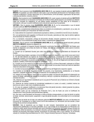 Victoria, Tam., jueves 03 de septiembre de 2015 Periódico OficialPágina 14
QUINTO.- Que la persona moral GUARDERÍA ARCO IRIS, S. C., que auspicia al plantel particular INSTITUTO
MÉXICO, ha aceptado que dicha institución está sujeta a que la Secretaría de Educación de Tamaulipas ordene
cualquier modificación o cambio relacionado con su denominación, turnos de trabajo, organización del alumnado
y del personal directivo, docente y técnico.
SEXTO.- Que la persona moral GUARDERÍA ARCO IRIS, S. C., quien auspicia al plantel particular INSTITUTO
MÉXICO, convendrá con la Asociación de Padres de Familia de dicho plantel respecto a la cantidad que deberán
pagar por concepto de colegiatura, la cual deberá quedar establecida 30 días antes de la inscripción y
reinscripción, cifra que no podrá modificarse dentro del período para el que fue aprobada
SÉPTIMO.- Que la persona moral GUARDERÍA ARCO IRIS, S. C., se ha comprometido a que el plantel
educativo particular INSTITUTO MÉXICO observe las siguientes normas:
I) En cuanto a cooperaciones extraordinarias éstas se someterá a la consideración y aprobación, en su caso, de
los acuerdos tomados por la Asociación de Padres de Familia.
II).- Cada solicitud de cooperación extraordinaria expresará su destino y contendrá la mención de ser voluntaria.
III).- Las aportaciones serán pagadas a la Dirección de la Escuela y ejercidas por ésta, bajo la estricta vigilancia
de la Asociación de Padres de Familia.
IV).- La inscripción, reinscripción, entrega de documentos oficiales, situación académica de los alumnos o su
permanencia, no se condicionará al pago de las cuotas o cooperaciones extraordinarias.
OCTAVO.- Que la persona moral GUARDERÍA ARCO IRIS, S. C., que auspicia al plantel educativo particular
INSTITUTO MÉXICO, adquiere la obligación de:
I.- Emitido y publicado el presente Acuerdo Secretarial, acudir a la Secretaría de Educación del Estado para
tramitar la asignación de la Clave de Centro de Trabajo, sólo una vez obtenida ésta, podrá operar el servicio
educativo autorizado;
II.- Cumplir con el Calendario Escolar para cada ciclo escolar que establece la Secretaría de Educación del
Estado;
lII.- Conceder becas totales o parciales, en los términos del reglamento respectivo, cuyo monto nunca será menor
al 5% del total obtenido por ingresos de inscripciones y colegiaturas, considerando el 100% de la población
estudiantil; lo anterior, de conformidad a lo establecido por el artículo 94, fracción III, de la Ley de Educación para
el Estado de Tamaulipas y al previsto por los artículos 24, 25, 26, 27, 28 y 29 del Reglamento del Sistema Estatal
de Becas, Créditos y Estímulos Educativos de Tamaulipas;
lV.- Cumplir con lo que ordena la Ley sobre el Escudo, la Bandera y el Himno Nacionales, publicada en el Diario
Oficial de la Federación, el 8 de febrero de 1984, así como cumplir con los actos cívicos que marca el calendario
oficial de la Secretaría de Educación Pública;
V.- Constituir la Asociación de Padres de Familia, en los términos del Reglamento respectivo vigente;
VI.- Constituir el Comité de Seguridad Escolar, de acuerdo a los lineamientos establecidos en el Decreto
respectivo, publicado en el Diario Oficial de la Federación el 4 de septiembre de 1986;
VII.- Integrar el Consejo Técnico, mismo que se ocupará de auxiliar a la Dirección del plantel en la elaboración de
planes de trabajo, aplicación de métodos de enseñanza, atención a problemas disciplinarios y evaluación de la
actividad educativa;
VIII.- Observar con rigurosidad lo establecido por la Ley para la Prevención de la Violencia en el Entorno Escolar
del Estado de Tamaulipas;
IX.- Observar de manera irrestricta la normatividad establecida en cuanto a la edad y cantidad máxima de
alumnos por aula en cada nivel y modalidad educativa;
X.- En caso de cualquier modificación a la estructura física del plantel educativo, deberá presentar los planos,
haciendo las gestiones y trámites correspondientes;
XI.- Deberá contar con las constancias de Protección Civil y Uso de Suelo así como el Certificado de
Infraestructura Física Educativa permanentemente vigentes;
XII.- Dar aviso a esta Secretaría de Educación e iniciar el trámite correspondiente, en caso de decidir el cambio
de titular, domicilio, denominación, suspensión o baja del plantel educativo, de conformidad con la normatividad
vigente; y
XIII.- En caso de decidir dar de baja a la institución particular INSTITUTO MÉXICO, dar aviso a la Secretaría de
Educación de Tamaulipas en un plazo mínimo de 90 días anteriores a la terminación del ciclo escolar y hacer
entrega de los archivos correspondientes.
NOVENO.- Que el expediente que se integró, ha sido revisado, observándose que se cumplieron las
disposiciones establecidas en las leyes aplicables; por lo cual la titular de la Subsecretaría de Planeación con
antelación emitió opinión técnica favorable para que el Secretario de Educación del Estado otorgue Acuerdo de
Autorización Oficial de Estudios a la institución educativa particular INSTITUTO MÉXICO, para que imparta los
estudios de Educación Secundaria General, funcionando con alumnado mixto y turno matutino, en el domicilio
ubicado en Carretera Reynosa-Matamoros Km. 85-C, Parque Industrial Reynosa en Reynosa, Tamaulipas.
 