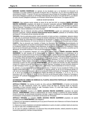 Victoria, Tam., jueves 03 de septiembre de 2015 Periódico OficialPágina 16
DIÓDORO GUERRA RODRÍGUEZ, en ejercicio de las facultades que a la Secretaría de Educación de
Tamaulipas, a mi cargo confieren los artículos 23 fracción VIII y 31 fracciones I, III y IV, de la Ley Orgánica de la
Administración Pública; 11 fracción VIII de la Ley de Educación para el Estado de Tamaulipas y Artículo Segundo
del Acuerdo Delegatorio publicado en el Periódico Oficial Número 45 de fecha 15 de abril del 2014, y en relación
al diverso Acuerdo Delegatorio publicado en el Periódico Oficial Número 96 de fecha 12 de agosto del 2014;
C O N S I D E R A N D O
PRIMERO.- Que mediante escrito recibido en fecha 29 de abril del 2015, la ciudadana MARÍA AZUCENA
RINCÓN GUERRERO, propietaria del plantel de educación preescolar particular DIVERTIMUNDO, solicitó
autorización de Cambio de Domicilio; de calle Crisantemas número 431, Colonia Lomas del Real de Jarachina
Norte en Reynosa, Tamaulipas, al nuevo domicilio ubicado en calle Tamaulipas número 112, entre calle Puebla y
calle Sinaloa, Colonia Solidaridad en el mismo municipio.
SEGUNDO.- Que la institución educativa particular DIVERTIMUNDO, cuenta con autorización para impartir
educación preescolar, mediante Acuerdo Gubernamental Número 0606674, publicado en el Periódico Oficial
del Estado N° 143 de fecha 29 de noviembre del 2006.
TERCERO.- Que los particulares podrán impartir educación en todos sus tipos y modalidades, debiendo obtener
en cada caso, la autorización del Estado para que los estudios realizados en las respectivas instituciones cuenten
con validez oficial, de conformidad con lo establecido en los artículos 3° fracción VI de la Constitución Política de
los Estados Unidos Mexicanos, 54 de la Ley General de Educación y 91 de la Ley de Educación para el Estado.
CUARTO.- Que la educación que imparten el Estado, los Municipios, los Organismos Descentralizados de
ambos, y los particulares con Acuerdo de Autorización Oficial de Estudios, se regirá conforme a lo establecido en
la Constitución Política de los Estados Unidos Mexicanos, la Ley General de Educación, la Constitución Política
local, la Ley de Educación para el Estado, así como en las normas, reglamentos, convenios y acuerdos que de
ella deriven, de acuerdo al Artículo 5° de la Ley de Educación para el Estado.
QUINTO.- Que el expediente integrado con motivo de la solicitud de la C. MARÍA AZUCENA RINCÓN
GUERRERO, ha sido revisado por la Subsecretaría de Planeación, observándose el cumplimiento de lo
establecido en el artículo 92 de la Ley de Educación para el Estado y demás disposiciones legales aplicables; por
lo que la titular de dicha Subsecretaría, con fundamento en el Artículo Primero del Acuerdo Delegatorio publicado
en el Periódico Oficial del Estado Número 96, de fecha 12 de agosto del 2014, y de las facultades contenidas en
el Artículo 12 fracción IX de la Ley de Educación del Estado y 31 fracciones I, IV y X de la Ley Orgánica de la
Administración Pública Estatal, emitió opinión técnica favorable para que el Secretario de Educación otorgue
autorización al jardín de niños particular DIVERTIMUNDO, para el Cambio de Domicilio; de calle Crisantemas
número 431, Colonia Lomas del Real de Jarachina Norte en Reynosa, Tamaulipas, al nuevo domicilio ubicado en
la calle Tamaulipas número 112, entre calle Puebla y calle Sinaloa, Colonia Solidaridad en el mismo municipio.
En atención a lo expuesto y con fundamento en los artículos 3° fracción VI de la Constitución Política de los
Estados Unidos Mexicanos; 1°, 7°, 10, 14 fracción IV, 21 segundo párrafo, 30, 48, 54, 55, 56 segundo párrafo, 57
y 60, de la Ley General de Educación; 140 de la Constitución Política del Estado de Tamaulipas, 31 fracciones I,
IV, VI, de la Ley Orgánica de la Administración Pública del Estado de Tamaulipas, 1°, 5°, 8°, 9°, 10, 11, 12
fracciones I y XII, 19, 21, 22, 30, 61, 64, 91, 92, 94 y 95, de la Ley de Educación para el Estado de Tamaulipas y
el Acuerdo 357 publicado en el Diario Oficial de la Federación el 3 de junio del 2005, he tenido a bien emitir la
siguiente:
AUTORIZACIÓN DE CAMBIO DE DOMICILIO AL PLANTEL EDUCATIVO PARTICULAR DIVERTIMUNDO,
EN REYNOSA, TAMAULIPAS.
ARTÍCULO PRIMERO: Se Autoriza al jardín de niños particular DIVERTIMUNDO, el Cambio de Domicilio
solicitado; de calle Crisantemas número 431, Colonia Lomas del Real de Jarachina Norte en Reynosa,
Tamaulipas, al nuevo domicilio ubicado en calle Tamaulipas número 112, entre calle Puebla y calle Sinaloa,
Colonia Solidaridad en el mismo municipio.
ARTÍCULO SEGUNDO: Cuando la C. MARÍA AZUCENA RINCÓN GUERRERO, propietaria del plantel
particular DIVERTIMUNDO, decida la implementación de nuevos estudios, la apertura de nuevos planteles,
cambio de domicilio, de denominación del plantel o de titular, o alguna modificación a su situación legal, solicitará
la autorización correspondiente a la Secretaría de Educación de Tamaulipas.
ARTÍCULO TERCERO: La ciudadana MARÍA AZUCENA RINCÓN GUERRERO propietaria del plantel
educativo particular DIVERTIMUNDO, está obligada a:
I.- Observar con rigurosidad lo establecido por la Ley para la Prevención de la Violencia en el Entorno Escolar del
Estado de Tamaulipas;
II.- Observar de manera irrestricta la normatividad establecida en cuanto a la edad y cantidad máxima de alumnos
por aula en cada nivel y modalidad educativa; y
III.- En caso de cualquier modificación a la estructura física del plantel educativo, deberá presentar los planos,
haciendo las gestiones y trámites correspondientes.
 