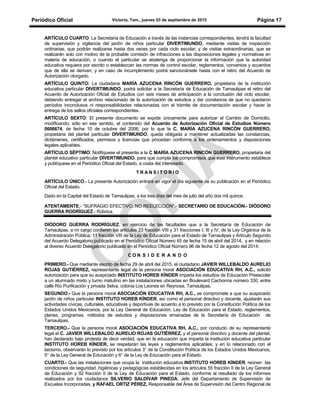 Periódico Oficial Victoria, Tam., jueves 03 de septiembre de 2015 Página 17
ARTÍCULO CUARTO: La Secretaría de Educación a través de las instancias correspondientes, tendrá la facultad
de supervisión y vigilancia del jardín de niños particular DIVERTIMUNDO, mediante visitas de inspección
ordinarias, que podrán realizarse hasta dos veces por cada ciclo escolar; y de visitas extraordinarias, que se
realizarán solo con motivo de la probable comisión de infracciones a las disposiciones legales y normativas en
materia de educación, o cuando el particular se abstenga de proporcionar la información que la autoridad
educativa requiera por escrito o establezcan las normas de control escolar, reglamentos, convenios y acuerdos
que de ella se deriven; y en caso de incumplimiento podrá sancionársele hasta con el retiro del Acuerdo de
Autorización otorgado.
ARTÍCULO QUINTO: La ciudadana MARÍA AZUCENA RINCÓN GUERRERO, propietaria de la institución
educativa particular DIVERTIMUNDO, podrá solicitar a la Secretaría de Educación de Tamaulipas el retiro del
Acuerdo de Autorización Oficial de Estudios con seis meses de anticipación a la conclusión del ciclo escolar,
debiendo entregar el archivo relacionado de la autorización de estudios y dar constancia de que no quedaron
períodos inconclusos ni responsabilidades relacionadas con el trámite de documentación escolar y hacer la
entrega de los sellos oficiales correspondientes.
ARTÍCULO SEXTO: El presente documento se expide únicamente para autorizar el Cambio de Domicilio,
modificando, sólo en ese sentido, el contenido del Acuerdo de Autorización Oficial de Estudios Número
0606674, de fecha 10 de octubre del 2006; por lo que la C. MARÍA AZUCENA RINCÓN GUERRERO,
propietaria del plantel particular DIVERTIMUNDO, queda obligada a mantener actualizadas las constancias,
dictámenes, certificados, permisos y licencias que procedan conforme a los ordenamientos y disposiciones
legales aplicables.
ARTÍCULO SÉPTIMO: Notifíquese el presente a la C MARÍA AZUCENA RINCÓN GUERRERO, propietaria del
plantel educativo particular DIVERTIMUNDO, para que cumpla los compromisos que este instrumento establece
y publíquese en el Periódico Oficial del Estado, a costa del interesado.
T R A N S I T O R I O
ARTÍCULO ÚNICO.- La presente Autorización entrará en vigor el día siguiente de su publicación en el Periódico
Oficial del Estado.
Dado en la Capital del Estado de Tamaulipas, a los tres días del mes de julio del año dos mil quince.
ATENTAMENTE.- “SUFRAGIO EFECTIVO. NO REELECCIÓN”.- SECRETARIO DE EDUCACIÓN.- DIÓDORO
GUERRA RODRÍGUEZ.- Rúbrica.
DIÓDORO GUERRA RODRÍGUEZ, en ejercicio de las facultades que a la Secretaría de Educación de
Tamaulipas, a mi cargo confieren los artículos 23 fracción VIII y 31 fracciones I, III y IV, de la Ley Orgánica de la
Administración Pública; 11 fracción VIII de la Ley de Educación para el Estado de Tamaulipas y Artículo Segundo
del Acuerdo Delegatorio publicado en el Periódico Oficial Número 45 de fecha 15 de abril del 2014, y en relación
al diverso Acuerdo Delegatorio publicado en el Periódico Oficial Número 96 de fecha 12 de agosto del 2014;
C O N S I D E R A N D O
PRIMERO.- Que mediante escrito de fecha 29 de abril del 2015, el ciudadano JAVIER WILLEBALDO AURELIO
ROJAS GUTIÉRREZ, representante legal de la persona moral ASOCIACIÓN EDUCATIVA RH, A.C., solicitó
autorización para que su auspiciado INSTITUTO HOREB KÍNDER imparta los estudios de Educación Preescolar
a un alumnado mixto y turno matutino en las instalaciones ubicadas en Boulevard Cachorros número 330, entre
calle Río Purificación y privada Selva, colonia Los Leones en Reynosa, Tamaulipas.
SEGUNDO.- Que la persona moral ASOCIACIÓN EDUCATIVA RH, A.C., se compromete a que su auspiciado
jardín de niños particular INSTITUTO HOREB KÍNDER, así como el personal directivo y docente, ajustarán sus
actividades cívicas, culturales, educativas y deportivas de acuerdo a lo previsto por la Constitución Política de los
Estados Unidos Mexicanos, por la Ley General de Educación, Ley de Educación para el Estado, reglamentos,
planes, programas, métodos de estudios y disposiciones emanadas de la Secretaría de Educación de
Tamaulipas.
TERCERO.- Que la persona moral ASOCIACIÓN EDUCATIVA RH, A.C., por conducto de su representante
legal el C. JAVIER WILLEBALDO AURELIO ROJAS GUTIÉRREZ, y el personal directivo y docente del plantel,
han declarado bajo protesta de decir verdad, que en la educación que imparta la institución educativa particular
INSTITUTO HOREB KÍNDER, se respetarán las leyes y reglamentos aplicables; y en lo relacionado con el
laicismo, observarán lo previsto por los artículos 3° de la Constitución Política de los Estados Unidos Mexicanos,
5° de la Ley General de Educación y 6° de la Ley de Educación para el Estado.
CUARTO.- Que las instalaciones que ocupa la institución educativa INSTITUTO HOREB KÍNDER, reúnen las
condiciones de seguridad, higiénicas y pedagógicas establecidas en los artículos 55 fracción II de la Ley General
de Educación y 92 fracción II de la Ley de Educación para el Estado, conforme al resultado de los informes
realizados por los ciudadanos SILVERIO SALDÍVAR PINEDA, Jefe del Departamento de Supervisión de
Escuelas Incorporadas, y RAFAEL ORTIZ PÉREZ, Responsable del Área de Supervisión del Centro Regional de
 