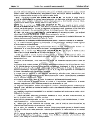 Victoria, Tam., jueves 03 de septiembre de 2015 Periódico OficialPágina 18
Desarrollo Educativo de Reynosa, de la Secretaría de Educación del Estado; contando con el equipo y material
didáctico para el correcto desarrollo de sus actividades educativas, aprobándose además, la integración de los
grupos escolares y horarios de clases con los que funcionará el plantel.
QUINTO.- Que la persona moral ASOCIACIÓN EDUCATIVA RH, A.C., que auspicia al plantel particular
INSTITUTO HOREB KÍNDER, ha aceptado que dicha institución está sujeta a que la Secretaría de Educación de
Tamaulipas ordene cualquier modificación o cambio relacionado con su denominación, turnos de trabajo,
organización del alumnado y del personal directivo, docente y técnico.
SEXTO.- Que la persona moral ASOCIACIÓN EDUCATIVA RH, A.C., quien auspicia al plantel particular
INSTITUTO HOREB KÍNDER, convendrá con la Asociación de Padres de Familia de dicho plantel respecto a la
cantidad que deberán pagar por concepto de colegiatura, la cual deberá quedar establecida 30 días antes de la
inscripción y reinscripción, cifra que no podrá modificarse dentro del período para el que fue aprobada.
SÉPTIMO.- Que la persona moral ASOCIACIÓN EDUCATIVA RH, A.C., se ha comprometido a que el plantel
educativo particular INSTITUTO HOREB KÍNDER observe las siguientes normas:
I) En cuanto a cooperaciones extraordinarias éstas se someterá a la consideración y aprobación, en su caso, de
los acuerdos tomados por la Asociación de Padres de Familia.
II).- Cada solicitud de cooperación extraordinaria expresará su destino y contendrá la mención de ser voluntaria.
III).- Las aportaciones serán pagadas a la Dirección de la Escuela y ejercidas por ésta, bajo la estricta vigilancia
de la Asociación de Padres de Familia.
IV).- La inscripción, reinscripción, entrega de documentos oficiales, situación académica de los alumnos o su
permanencia, no se condicionará al pago de las cuotas o cooperaciones extraordinarias.
OCTAVO.- Que la persona moral ASOCIACIÓN EDUCATIVA RH, A.C., que auspicia al plantel educativo
particular INSTITUTO HOREB KÍNDER, adquiere la obligación de:
I.- Emitido y publicado el presente Acuerdo Secretarial, acudir a la Secretaría de Educación del Estado para
tramitar la asignación de la Clave de Centro de Trabajo, sólo una vez obtenida ésta, podrá operar el servicio
educativo autorizado;
II.- Cumplir con el Calendario Escolar para cada ciclo escolar que establece la Secretaría de Educación del
Estado;
lII.- Conceder becas totales o parciales, en los términos del reglamento respectivo, cuyo monto nunca será menor
al 5% del total obtenido por ingresos de inscripciones y colegiaturas, considerando el 100% de la población
estudiantil; lo anterior, de conformidad a lo establecido por el artículo 94, fracción III, de la Ley de Educación para
el Estado de Tamaulipas y al previsto por los artículos 24, 25, 26, 27, 28 y 29 del Reglamento del Sistema Estatal
de Becas, Créditos y Estímulos Educativos de Tamaulipas;
lV.- Cumplir con lo que ordena la Ley sobre el Escudo, la Bandera y el Himno Nacionales, publicada en el Diario
Oficial de la Federación, el 8 de febrero de 1984, así como cumplir con los actos cívicos que marca el calendario
oficial de la Secretaría de Educación Pública;
V.- Constituir la Asociación de Padres de Familia, en los términos del Reglamento respectivo vigente;
VI.- Constituir el Comité de Seguridad Escolar, de acuerdo a los lineamientos establecidos en el Decreto
respectivo, publicado en el Diario Oficial de la Federación el 4 de septiembre de 1986;
VII.- Integrar el Consejo Técnico, mismo que se ocupará de auxiliar a la Dirección del plantel en la elaboración de
planes de trabajo, aplicación de métodos de enseñanza, atención a problemas disciplinarios y evaluación de la
actividad educativa;
VIII.- Observar con rigurosidad lo establecido por la Ley para la Prevención de la Violencia en el Entorno Escolar
del Estado de Tamaulipas;
IX.- Observar de manera irrestricta la normatividad establecida en cuanto a la edad y cantidad máxima de
alumnos por aula en cada nivel y modalidad educativa;
X.- En caso de cualquier modificación a la estructura física del plantel educativo, deberá presentar los planos,
haciendo las gestiones y trámites correspondientes;
XI.- Deberá contar con las constancias de Protección Civil y Uso de Suelo así como el Certificado de
Infraestructura Física Educativa permanentemente vigentes;
XII.- Dar aviso a esta Secretaría de Educación e iniciar el trámite correspondiente, en caso de decidir el cambio
de titular, domicilio, denominación, suspensión o baja del plantel educativo, de conformidad con la normatividad
vigente; y
XIII.- En caso de decidir dar de baja a la institución particular INSTITUTO HOREB KÍNDER, dar aviso a la
Secretaría de Educación de Tamaulipas en un plazo mínimo de 90 días anteriores a la terminación del ciclo
escolar y hacer entrega de los archivos correspondientes.
 