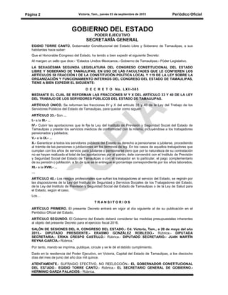 Victoria, Tam., jueves 03 de septiembre de 2015 Periódico OficialPágina 2
GOBIERNO DEL ESTADO
PODER EJECUTIVO
SECRETARÍA GENERAL
EGIDIO TORRE CANTÚ, Gobernador Constitucional del Estado Libre y Soberano de Tamaulipas, a sus
habitantes hace saber:
Que el Honorable Congreso del Estado, ha tenido a bien expedir el siguiente Decreto:
Al margen un sello que dice:- “Estados Unidos Mexicanos.- Gobierno de Tamaulipas.- Poder Legislativo.
LA SEXAGÉSIMA SEGUNDA LEGISLATURA DEL CONGRESO CONSTITUCIONAL DEL ESTADO
LIBRE Y SOBERANO DE TAMAULIPAS, EN USO DE LAS FACULTADES QUE LE CONFIEREN LOS
ARTÍCULOS 58 FRACCIÓN I DE LA CONSTITUCIÓN POLÍTICA LOCAL Y 119 DE LA LEY SOBRE LA
ORGANIZACIÓN Y FUNCIONAMIENTO INTERNOS DEL CONGRESO DEL ESTADO DE TAMAULIPAS,
TIENE A BIEN EXPEDIR EL SIGUIENTE:
D E C R E T O No. LXII-585
MEDIANTE EL CUAL SE REFORMAN LAS FRACCIONES IV Y X DEL ARTÍCULO 33 Y 40 DE LA LEY
DEL TRABAJO DE LOS SERVIDORES PÚBLICOS DEL ESTADO DE TAMAULIPAS.
ARTÍCULO ÚNICO. Se reforman las fracciones IV y X del artículo 33 y 40 de la Ley del Trabajo de los
Servidores Públicos del Estado de Tamaulipas, para quedar como siguen:
ARTÍCULO 33.- Son ...
I.- a la III.- ...
IV.- Cubrir las aportaciones que le fije la Ley del Instituto de Previsión y Seguridad Social del Estado de
Tamaulipas y prestar los servicios médicos de conformidad con la misma, incluyéndose a los trabajadores
pensionados y jubilados;
V.- a la IX.- ...
X.- Garantizar a todos los servidores públicos del Estado su derecho a pensionarse o jubilarse, procediendo
al trámite de las pensiones o jubilaciones en los términos de ley. En los casos de aquellos trabajadores que
cumplan con los años de servicio para jubilarse o pensionarse pero que por la naturaleza de su contratación
no se hayan realizado el total de las aportaciones por el patrón, éste convendrá con el Instituto de Previsión
y Seguridad Social del Estado de Tamaulipas o con el trabajador en lo particular, el pago complementario
de su pensión o jubilación, a fin de que se le entregue el porcentaje correspondiente por los años laborados.
XI.- a la XVIII.- ...
…
ARTÍCULO 40.- Los riesgos profesionales que sufran los trabajadores al servicio del Estado, se regirán por
las disposiciones de la Ley del Instituto de Seguridad y Servicios Sociales de los Trabajadores del Estado,
de la Ley del Instituto de Previsión y Seguridad Social del Estado de Tamaulipas o de la Ley de Salud para
el Estado, según el caso.
Los…
T R A N S I T O R I O S
ARTÍCULO PRIMERO. El presente Decreto entrará en vigor al día siguiente al de su publicación en el
Periódico Oficial del Estado.
ARTÍCULO SEGUNDO. El Gobierno del Estado deberá considerar las medidas presupuestales inherentes
al objeto del presente Decreto para el ejercicio fiscal 2016.
SALÓN DE SESIONES DEL H. CONGRESO DEL ESTADO.- Cd. Victoria, Tam., a 20 de mayo del año
2015.- DIPUTADO PRESIDENTE.- ERASMO GONZÁLEZ ROBLEDO.- Rúbrica.- DIPUTADA
SECRETARIA.- ERIKA CRESPO CASTILLO.- Rúbrica.- DIPUTADO SECRETARIO.- JUAN MARTÍN
REYNA GARCÍA.- Rúbrica.”
Por tanto, mando se imprima, publique, circule y se le dé el debido cumplimiento.
Dado en la residencia del Poder Ejecutivo, en Victoria, Capital del Estado de Tamaulipas, a los dieciocho
días del mes de junio del año dos mil quince.
ATENTAMENTE.- SUFRAGIO EFECTIVO. NO REELECCIÓN.- EL GOBERNADOR CONSTITUCIONAL
DEL ESTADO.- EGIDIO TORRE CANTÚ.- Rúbrica.- EL SECRETARIO GENERAL DE GOBIERNO.-
HERMINIO GARZA PALACIOS.- Rúbrica.
 
