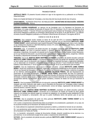 Victoria, Tam., jueves 03 de septiembre de 2015 Periódico OficialPágina 20
T R A N S I T O R I O
ARTÍCULO ÚNICO.- El presente Acuerdo entrará en vigor el día siguiente de su publicación en el Periódico
Oficial del Estado.
Dado en la Capital del Estado de Tamaulipas, a los trece días del mes de julio del año dos mil quince.
ATENTAMENTE.- “SUFRAGIO EFECTIVO. NO REELECCIÓN”.- SECRETARIO DE EDUCACIÓN.- DIÓDORO
GUERRA RODRÍGUEZ.- Rúbrica.
DIÓDORO GUERRA RODRÍGUEZ, en ejercicio de las facultades que a la Secretaría de Educación de
Tamaulipas, a mi cargo confieren los artículos 23 fracción VIII y 31 fracciones I, III y IV, de la Ley Orgánica de la
Administración Pública; 11 fracción VIII de la Ley de Educación para el Estado de Tamaulipas y Artículo Segundo
del Acuerdo Delegatorio publicado en el Periódico Oficial Número 45 de fecha 15 de abril del 2014, y en relación
al diverso Acuerdo Delegatorio publicado en el Periódico Oficial Número 96 de fecha 12 de agosto del 2014;
C O N S I D E R A N D O
PRIMERO.- Que mediante escrito recibido en fecha 30 de abril del 2015, la ciudadana MARTHA IRENE
MARTÍNEZ ALVARADO, propietaria del plantel educativo particular que se denominará INSTITUTO JAIME
TORRES BODET, solicitó autorización para impartir Educación Preescolar con alumnado mixto y turno matutino,
en las instalaciones ubicadas en calle Ninfa Martínez número 314, entre calle Marisol y calle Nancy, colonia Villas
del Roble en Reynosa, Tamaulipas.
SEGUNDO.- Que la propietaria del plantel educativo de educación preescolar particular INSTITUTO JAIME
TORRES BODET, así como el personal directivo y docente, ajustarán sus actividades cívicas, culturales,
educativas y deportivas, de acuerdo a lo previsto por la Constitución Política de los Estados Unidos Mexicanos,
por la Ley General de Educación, Ley de Educación para el Estado, reglamentos, planes, programas, métodos
de estudios y disposiciones emanadas de la Secretaría de Educación de Tamaulipas.
TERCERO.- Que la C. MARTHA IRENE MARTÍNEZ ALVARADO, propietaria del plantel educativo particular
INSTITUTO JAIME TORRES BODET, y el personal directivo y docente del plantel han declarado, bajo protesta
de decir verdad, que en la educación que imparta la institución se respetarán las leyes y reglamentos aplicables;
y en lo relacionado con el laicismo, observarán lo previsto por los artículos 3° de la Constitución Política de los
Estados Unidos Mexicanos, 5° de la Ley General de Educación y 6° de la Ley de Educación para el Estado.
CUARTO.- Que las instalaciones que ocupa la institución educativa privada INSTITUTO JAIME TORRES
BODET, reúnen las condiciones de seguridad, higiénicas y pedagógicas establecidas en los artículos 55 fracción
II de la Ley General de Educación y 92 fracción II de la Ley de Educación para el Estado, conforme al resultado
de los informes realizados por los ciudadanos SILVERIO SALDÍVAR PINEDA, Jefe del Departamento de
Supervisión de Escuelas Incorporadas, y RAFAEL ORTIZ PÉREZ, Responsable del Área de Evaluación,
Supervisión y Validación del Centro Regional de Desarrollo Educativo de Reynosa, de la Secretaría de Educación
del Estado; contando con el equipo y material didáctico para el correcto desarrollo de sus actividades educativas,
aprobándose además, la integración de los grupos escolares y horarios de clases con los que funcionará el
plantel.
QUINTO.- Que la propietaria de la institución de educación preescolar INSTITUTO JAIME TORRES BODET ha
aceptado que dicha institución está sujeta a que la Secretaría de Educación de Tamaulipas ordene cualquier
modificación o cambio relacionado con su denominación, turnos de trabajo, organización del alumnado y del
personal directivo, docente y técnico.
SEXTO.- Que la C. MARTHA IRENE MARTÍNEZ ALVARADO, propietaria del plantel educativo particular
INSTITUTO JAIME TORRES BODET, convendrá con la Asociación de Padres de Familia de dicho plantel
respecto a la cantidad que deberán pagar por concepto de colegiatura, la cual deberá quedar establecida 30 días
antes de la inscripción y reinscripción, cifra que no podrá modificarse dentro del período para el que fue
aprobada.
SÉPTIMO.- Que la propietaria del jardín de niños particular INSTITUTO JAIME TORRES BODET se ha
comprometido a observar las siguientes normas:
I) En cuanto a cooperaciones extraordinarias éstas se someterán a la consideración y aprobación, en su caso, de
los acuerdos tomados por la Asociación de Padres de Familia.
II).- Cada solicitud de cooperación extraordinaria expresará su destino y contendrá la mención de ser voluntaria.
III).- Las aportaciones serán pagadas a la Dirección de la Escuela y ejercidas por ésta, bajo la estricta vigilancia
de la Asociación de Padres de Familia.
IV).- La inscripción, reinscripción, entrega de documentos oficiales, situación académica de los alumnos o su
permanencia, no se condicionará al pago de las cuotas o cooperaciones extraordinarias.
OCTAVO.- Que la propietaria del plantel educativo particular INSTITUTO JAIME TORRES BODET adquiere la
obligación de:
 