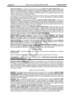 Victoria, Tam., jueves 03 de septiembre de 2015 Periódico OficialPágina 22
ARTÍCULO TERCERO: La propietaria del jardín de niños particular INSTITUTO JAIME TORRES BODET queda
obligada a conceder becas totales o parciales en los términos del reglamento respectivo, cuyo monto nunca será
menor al 5% del total obtenido por ingresos de inscripciones y colegiaturas, considerando el 100% de la
población estudiantil de la institución particular, sujetándose además a los acuerdos y lineamientos que al
respecto expida la Secretaría de Educación Pública.
Lo anterior de conformidad a lo establecido por el artículo 94, fracción III de la Ley de Educación para el Estado
de Tamaulipas y a lo previsto por los artículos 24, 25, 26, 27, 28 y 29 del Reglamento del Sistema Estatal de
Becas, Créditos y Estímulos Educativos de Tamaulipas.
ARTÍCULO CUARTO: La propietaria del plantel particular INSTITUTO JAIME TORRES BODET, convendrá con
la Asociación de Padres de Familia de dicho plantel respecto a la cantidad que se deberá pagar por concepto de
colegiatura, la cual quedará establecida cuando menos 30 días antes de iniciarse el período de inscripciones y
reinscripciones, debiendo dar a conocer a los futuros solicitantes del servicio la cantidad convenida, misma que
no podrá modificarse dentro del período para la que fue acordada.
ARTÍCULO QUINTO: El plantel privado INSTITUTO JAIME TORRES BODET, deberá ostentarse como una
institución educativa particular; asimismo, de conformidad con lo establecido por los artículos 93, segundo párrafo
y 96 de la Ley de Educación para el Estado de Tamaulipas, insertará en toda la documentación que expida y
publicidad que haga, una leyenda que indique su calidad de incorporado, el número y fecha de Acuerdo de
Autorización Oficial de Estudios mencionado en el Artículo Primero que antecede, la autoridad que lo otorga y el
nombre de la institución educativa autorizada INSTITUTO JAIME TORRES BODET.
ARTÍCULO SEXTO: El presente Acuerdo se otorga para efectos exclusivamente educativos, por lo que la C.
MARTHA IRENE MARTÍNEZ ALVARADO, propietaria del plantel particular INSTITUTO JAIME TORRES
BODET, queda obligada a obtener de las autoridades competentes todos los permisos, dictámenes, certificados
y licencias que procedan conforme a los ordenamientos y disposiciones legales aplicables.
ARTÍCULO SÉPTIMO: La Autorización aquí otorgada será válida, en tanto el plantel particular INSTITUTO
JAIME TORRES BODET se organice y trabaje conforme a las disposiciones legales vigentes, cumpliendo
además con las obligaciones estipuladas en el presente Acuerdo.
ARTÍCULO OCTAVO: Notifíquese el presente a la C. MARTHA IRENE MARTÍNEZ ALVARADO, propietaria del
jardín de niños particular INSTITUTO JAIME TORRES BODET, para que cumpla los compromisos que este
instrumento establece y publíquese en el Periódico Oficial del Estado, a costa del interesado.
T R A N S I T O R I O
ARTÍCULO ÚNICO.- El presente Acuerdo entrará en vigor el día siguiente de su publicación en el Periódico
Oficial del Estado.
Dado en la Capital del Estado de Tamaulipas, a los trece días del mes de julio del año dos mil quince.
ATENTAMENTE.- “SUFRAGIO EFECTIVO. NO REELECCIÓN”.- SECRETARIO DE EDUCACIÓN.- DIÓDORO
GUERRA RODRÍGUEZ.- Rúbrica.
DIÓDORO GUERRA RODRÍGUEZ, en ejercicio de las facultades que a la Secretaría de Educación de
Tamaulipas, a mi cargo confieren los artículos 23 fracción VIII y 31 fracciones I, III y IV, de la Ley Orgánica
de la Administración Pública; 11 fracción VIII de la Ley de Educación para el Estado de Tamaulipas y
Artículo Segundo del Acuerdo Delegatorio publicado en el Periódico Oficial Número 45 de fecha 15 de abril
del 2014, y en relación al diverso Acuerdo Delegatorio publicado en el Periódico Oficial Número 96 de fecha
12 de agosto del 2014;
C O N S I D E R A N D O
PRIMERO.- Que mediante escrito recibido en fecha 30 de abril del 2015, la ciudadana MARTHA IRENE
MARTÍNEZ ALVARADO, propietaria del plantel educativo particular que se denominará INSTITUTO JAIME
TORRES BODET, solicitó autorización para impartir Educación Primaria con alumnado mixto y turno matutino, en
las instalaciones ubicadas en calle Ninfa Martínez número 314, entre calle Marisol y calle Nancy, colonia Villas
del Roble en Reynosa, Tamaulipas.
SEGUNDO.- Que la propietaria del plantel educativo de educación primaria particular INSTITUTO JAIME
TORRES BODET, así como el personal directivo y docente, ajustarán sus actividades cívicas, culturales,
educativas y deportivas, de acuerdo a lo previsto por la Constitución Política de los Estados Unidos Mexicanos,
por la Ley General de Educación, Ley de Educación para el Estado, reglamentos, planes, programas, métodos
de estudios y disposiciones emanadas de la Secretaría de Educación de Tamaulipas.
TERCERO.- Que la C. MARTHA IRENE MARTÍNEZ ALVARADO, propietaria del plantel educativo particular
INSTITUTO JAIME TORRES BODET, y el personal directivo y docente del plantel han declarado, bajo protesta
de decir verdad, que en la educación que imparta la institución se respetarán las leyes y reglamentos aplicables;
y en lo relacionado con el laicismo, observarán lo previsto por los artículos 3° de la Constitución Política de los
Estados Unidos Mexicanos, 5° de la Ley General de Educación y 6° de la Ley de Educación para el Estado.
 